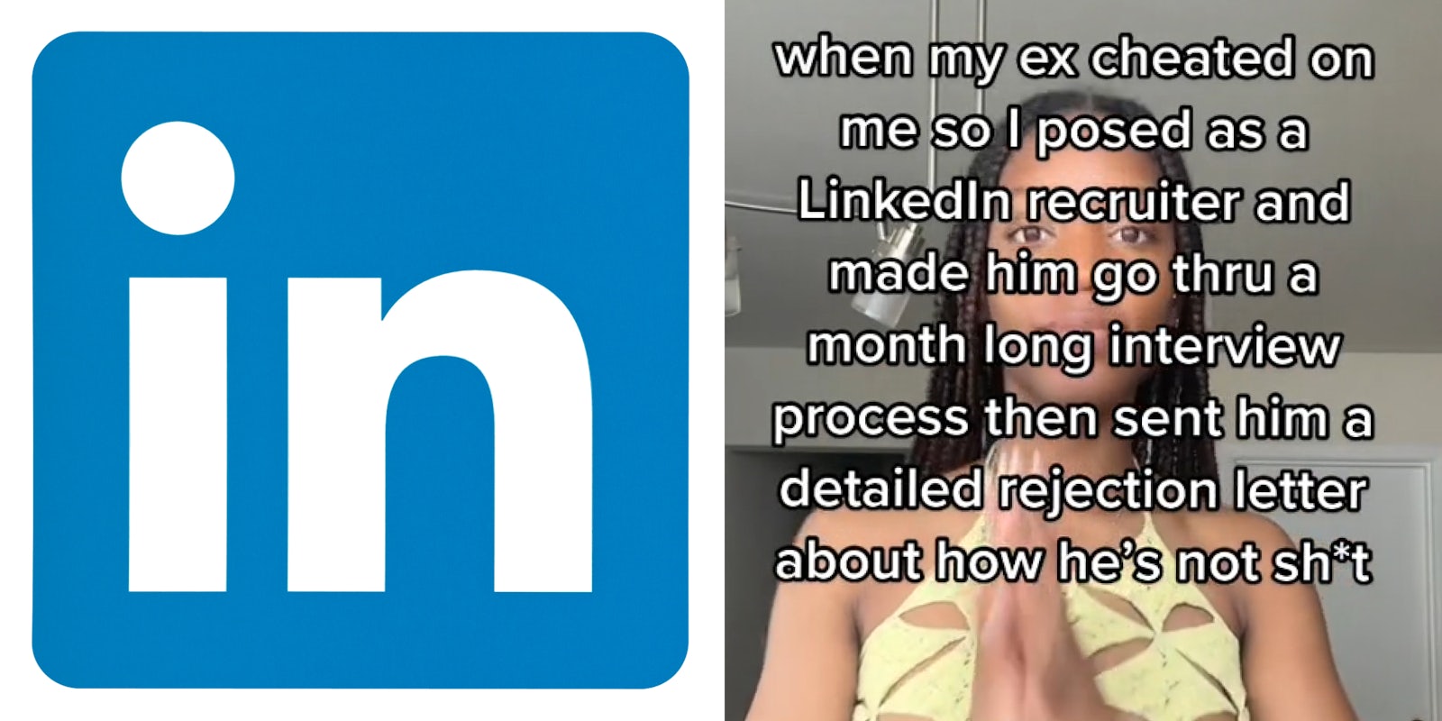 LinkedIn logo on white background (l) woman hands together caption 'when my ex cheated on me so I posted as a LinkedIn recruiter an d made him go thru a month long interview process then sent him a detailed rejection letter about how he's not shit' (r)