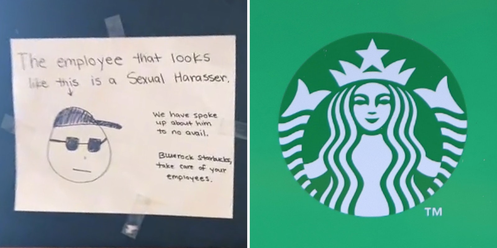 Hand drawn poster on chalk board 'The employee that looks like this (down arrow pointing to simple drawing man in glasses and hat) is a sexual harasser We have spoke about him to no avail, Bluerock Starbucks, take care of your employees.' (l) Starbucks logo on green background (r)