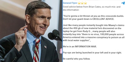 General Michael Flynn (l) General Flynn's Telegram message saying ' 'You're gonna a lot thrown at you as this crescendo builds. Don't let your guard down is EXCELLENT ADVICE Just like many people instantly bought into Maxey's claims about the 450gb of new material he's discovered on the laptop he got from Rudy G., many people will also instantly buy into 'there is no virus, 100,000 people across Americs entered into a massive conspiracy tom poison us all with local water supplies' We're in an INFORMATION WAR' (r)