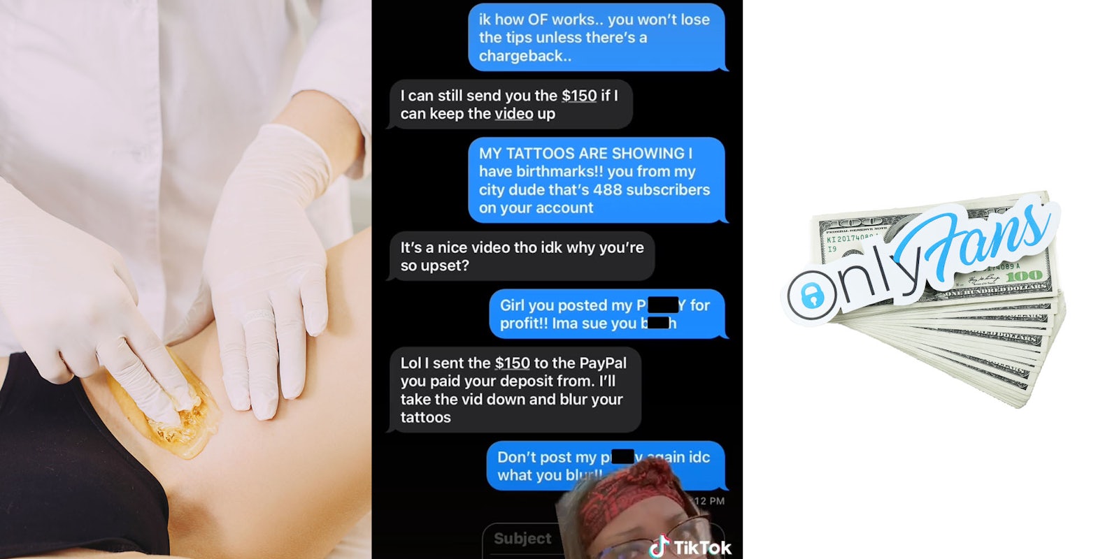 Woman getting bikini line waxed (l) greenscreen tiktok text messages between woman and waxer 'I know how OF works... you wont lose the tips unless there's a chargeback... It's a nice video tho idk why you're so upset? Girl you posted my pussy for profit! Ima sue you bitch Lol I sent the 4150 to the PayPal you paid your deposit from. I'll take the vid down and blur your tattoos Don't post my pussy again idc what you blur!' (c) OnlyFans sticker on pile of money on white background (r)