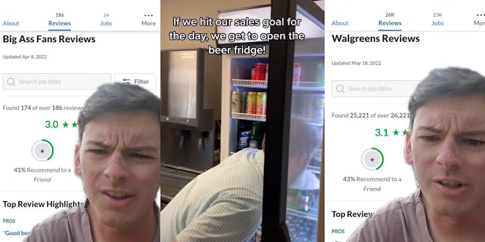 man greenscreen TikTok over Glassdoor reviews of Big Ass Fans "Big Ass Fans Reviews" "Found 174 of over 186 reviews" "3.0 stars 41% Recommended to a Friend" (l) Man ducking into open fridge grabbing a beverage caption "If we hit our sales goal for the day, we get to open the beer fridge!" (c) Man greenscreen TikTok over Glassdoor reviews of Walgreens "Walgreens Reviews" "Found 25,000 of over 26,221 Reviews" "3.1 stars 43% Recommend to a friend" (r)