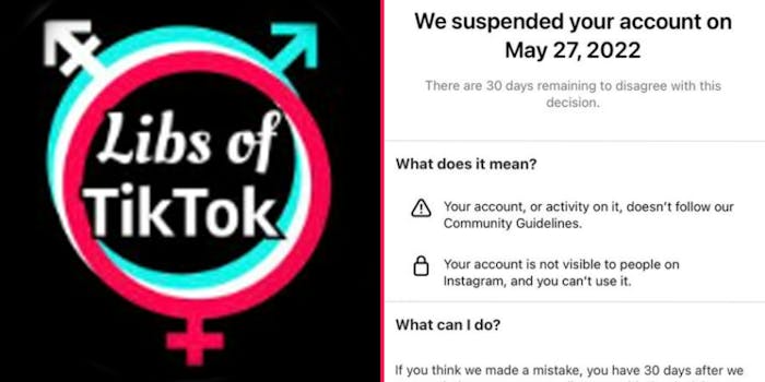 Libs of TikTok logo on black background (l) Libs of TikTok account suspended caption "We suspended your account on May 27, 2022 there are 30 days remaining to disagree with this decision What does it mean? Your account, or activity on it, doesn't follow our Community Guidelines Your account is not visable to people on Instagram, and you can't use it What can I do? If you think we made a mistake, you have 30 days after we" (r)