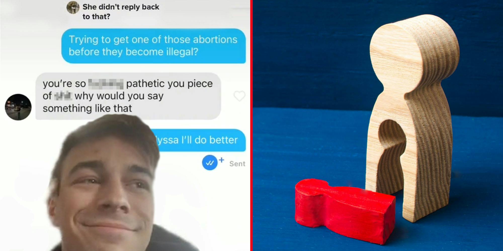 man tiktok greenscreen smirking over text messages caption "She didn't reply back to that?" "Trying to get one of those abortions before they become illegal right?" "you're so blank pathetic you piece of blank why would you say something like that" "I'll do better" (l) Wooden person shape with smaller person shape falling out onto table on blue background (insinuating losing a baby)