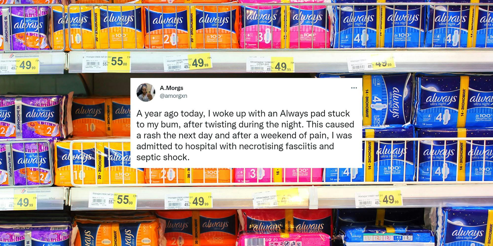 Always pads in aisle with tweet centered by A.Morgs "A year ago today, I woke up with an Always pad stuck to my bum, after twisting during the night. This caused a rash the next day and after a weekend of pain, I was admitted to hospital with necrotising fasciitis and septic shock."