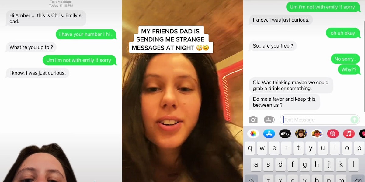Woman greenscreen tiktok over text messenges caption 'Hi Amber... this is Chris. Emily's dad. i have your number! hi What're you up to? Um i'm not with emily!! sorry I know. I was just curious.' (l) woman talking caption 'MY FRIENDS DAD IS SENDING ME STRANGE MESSAGES AT NIGHT' (c) text messages caption 'I know. I was just curious. oh uh okay So.. are you free? No sorry. Why?? Ok. Was thinking maybe we could grab a drink or something. Do me a favor and keep this between us?' (r)