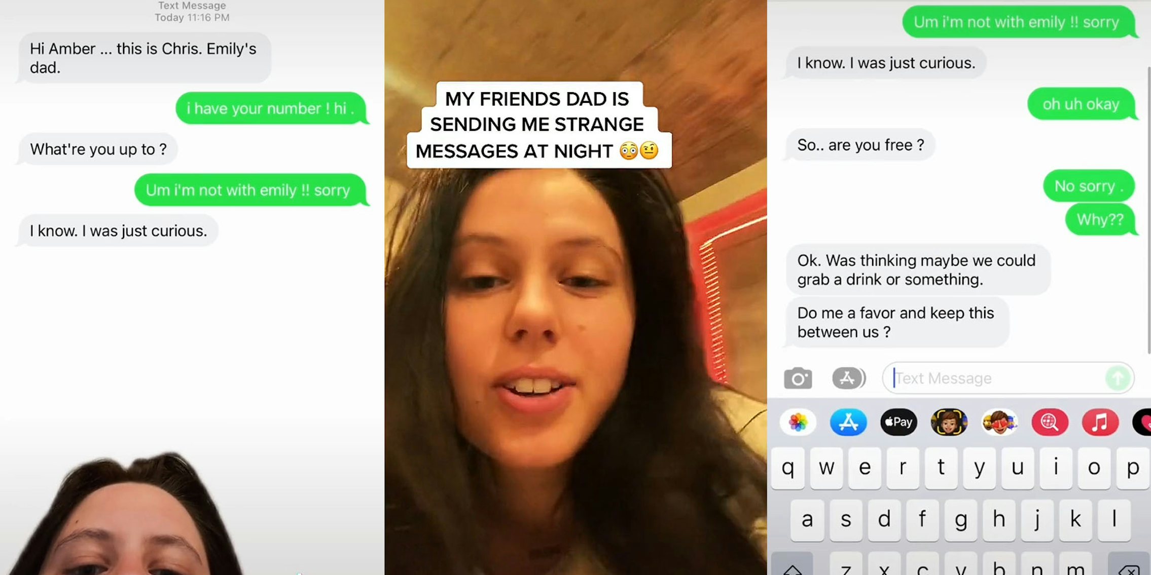 Woman greenscreen tiktok over text messenges caption 'Hi Amber... this is Chris. Emily's dad. i have your number! hi What're you up to? Um i'm not with emily!! sorry I know. I was just curious.' (l) woman talking caption 'MY FRIENDS DAD IS SENDING ME STRANGE MESSAGES AT NIGHT' (c) text messages caption 'I know. I was just curious. oh uh okay So.. are you free? No sorry. Why?? Ok. Was thinking maybe we could grab a drink or something. Do me a favor and keep this between us?' (r)