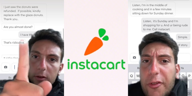 Man greenscreen TikTok pointing over instacart messages caption 'I just saw the donuts were refunded. If possible, kindly replace with the glaze donuts Thank you... Are you almost done? I have three other orders That's ridiculous' (l) Instacart logo on light pink background (c) man greenscreen TikTok caption 'Listen, I'm in the middle of cooking and in a few minutes sitting down for Sunday dinner. Listen, it's Sunday and I'm shopping for u. And ur being rude to me. Call instacart. Simple. End of story.' (r)