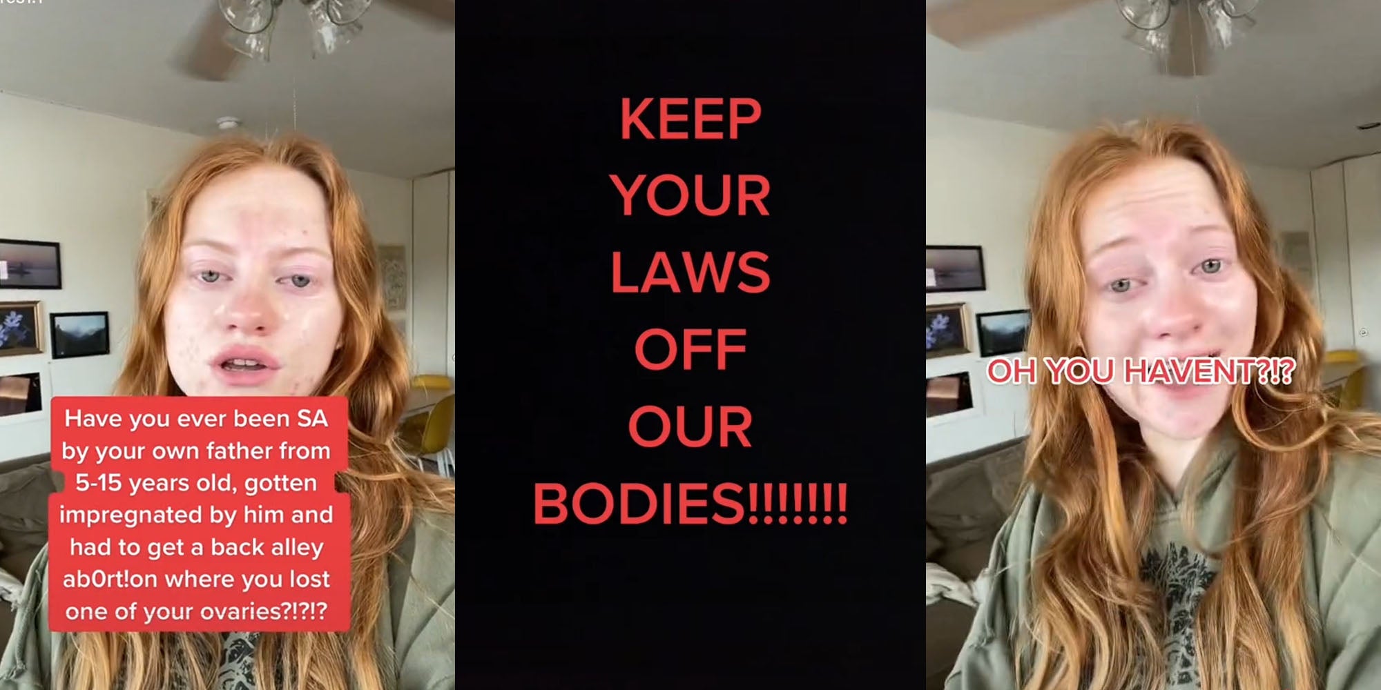 woman in livingroom talking caption 'Have you ever been SA by your own father 5-15 years old, gotten impregnated by him and had to get a back alley ab0rt!on where you lost one of your ovaries?' (l) Black screen red caption 'KEEP YOUR LAWS OFF OUR BODIES!!!!!!!' (c) Woman speaking in living room caption 'OH YOU HAVENT?!?' (r)