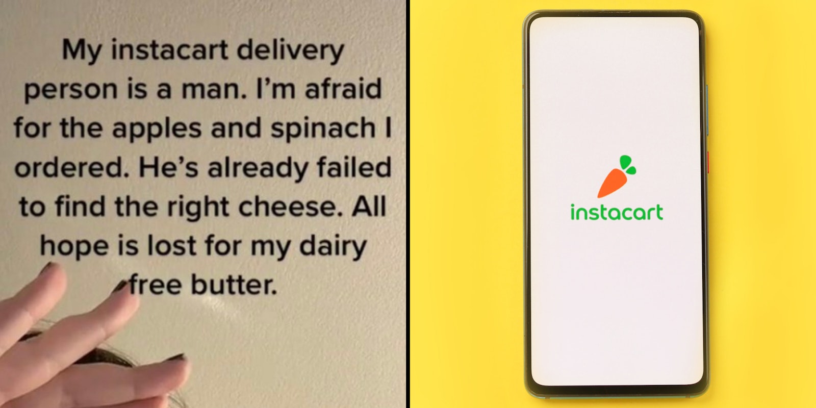 tiktok woman hand up caption 'My instacart delivery person is a man. I'm afraid for the apples and spinach I ordered. He's already failed to find the right cheese. All hope is lost for my dairy free butter.' (l) Instacart app logo on black phone on yellow background (r)