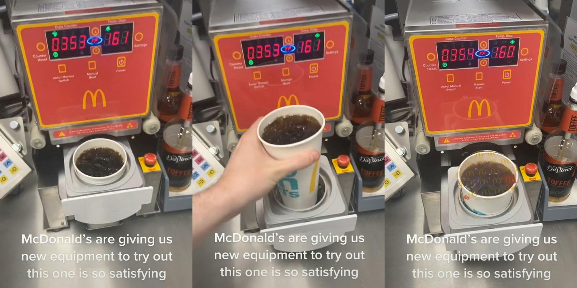 McDonald's new cup sealer with drink in it caption "McDonald's are giving us new equipment to try out this one is so satisfying" (l) McDonald's new cup sealer with employee loading drink caption "McDonald's are giving us new equipment to try out this one is so satisfying" (c) Mcdonald's new drink sealer with finished sealed drink in it caption "McDonald's are giving us new equipment to try out this one is so satisfying" (r)