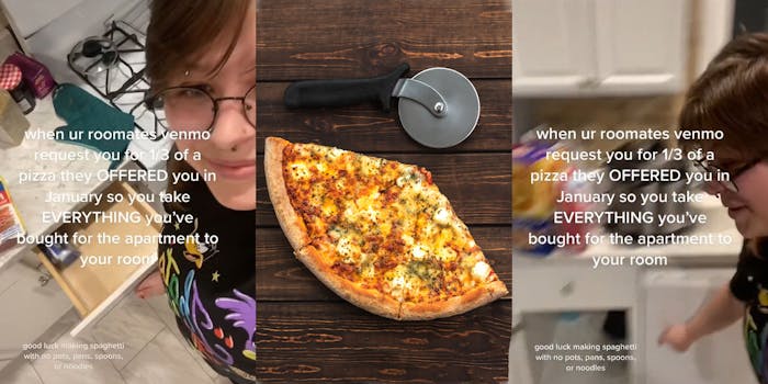 woman pulling open kitchen drawers caption "when ur roomates venmo request you for 1/3 of a pizza they OFFERED you in January so you take EVERYTHING you've bought for the apartment for your room good luck making spaghetti with no pots, pans, spoons, or noodles" (l) 3 slices of pizza and pizza cutter on wooden table (c) woman pointing to empty cabinet caption "when ur roomates venmo request you for 1/3 of a pizza they OFFERED you in January so you take EVERYTHING you've bought for the apartment for your room good luck making spaghetti with no pots, pans, spoons, or noodles" (r)