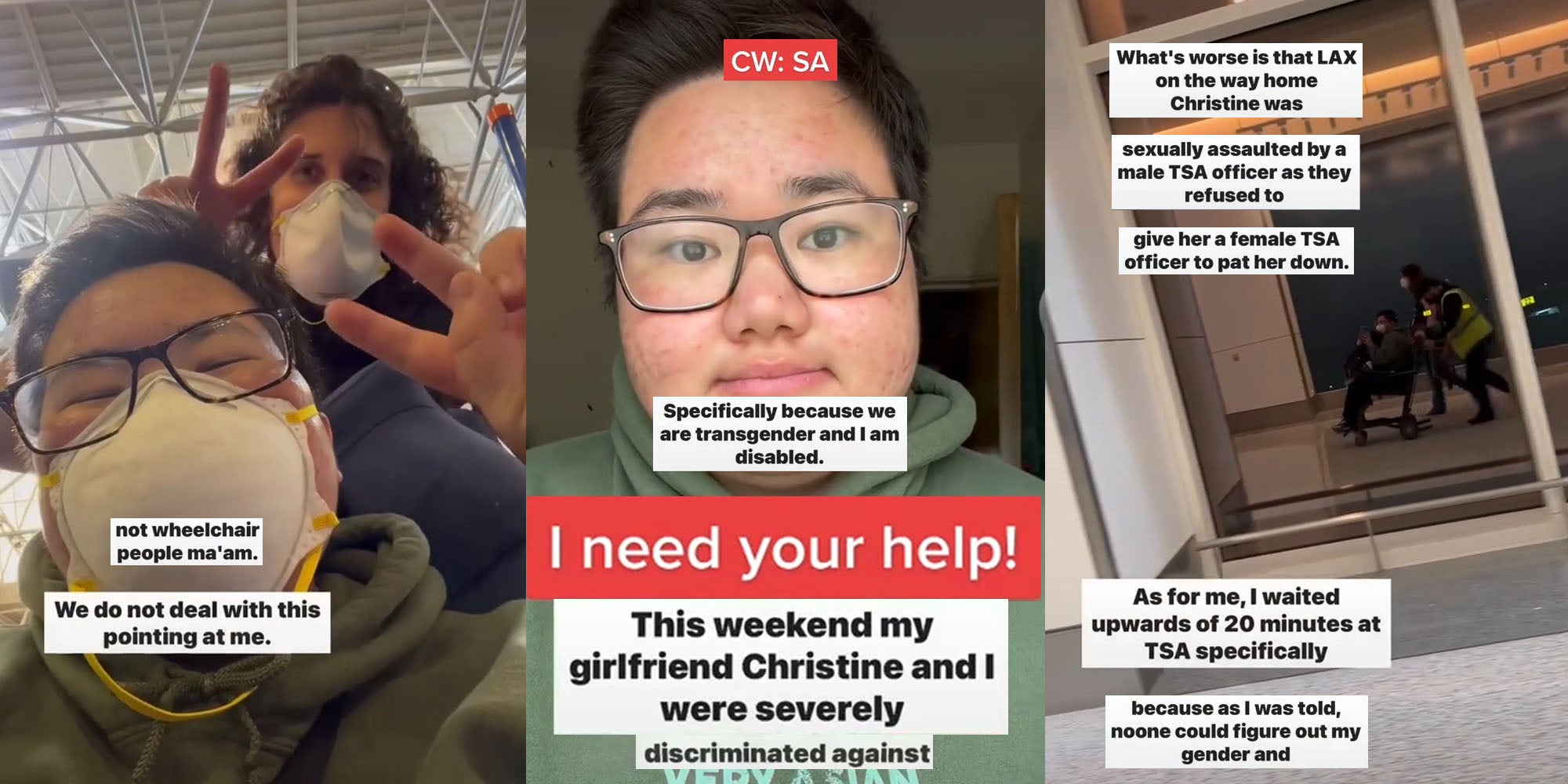 couple smiling with masks on at airport making peace symbols with hands caption 'not wheelchair people ma'am we do not deal with this pointing at me' (l) Transgender Man frowning caption 'CW:SA specifically because we are transgender and I am disabled. I need your help! This weekend my girlfriend Christine and I were severly discriminated against' (c) Man being pushed in wheelchair in reflection of window at airport caption 'What's worse is that LAX on the way home Christine was sexually assaulted by a male TSA officer as they refused to give her a female TSA officer to pat her down As for me I waited upwards of 20 minutes at TSA specifically because as I was told, noone could figure out my gender and' (r)