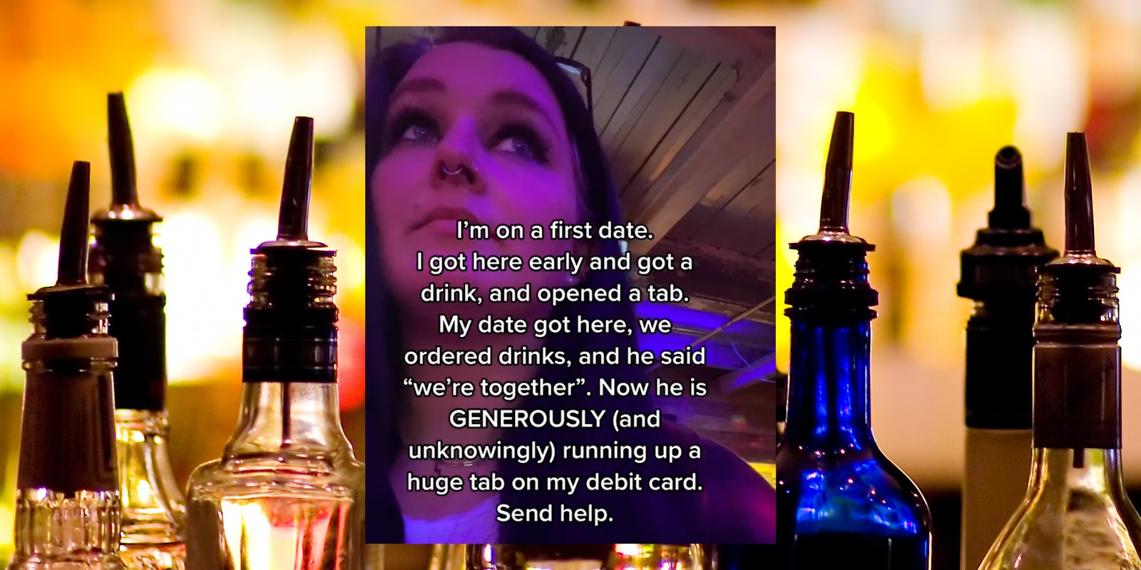 Young woman in bar with caption 'i'm on a first date. i got here early and got a drink, and opened a tab. my date got here, we ordered drinks, and he said 'we're together'. Now he is generously (and unknowingly) running up a huge tab on my debit card. Send help.' over bar bottle background