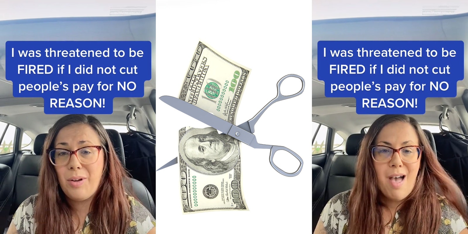 Woman in car speaking caption 'I was threatoned to be FIRED if I did not cut people's pay for NO REASON!' (l) Scissors cutting 100 dollar bill in half on white background (c) woman in car speaking caption 'I was threatened to be FIRED if I did not cut people's pay for NO REASON!' (r)
