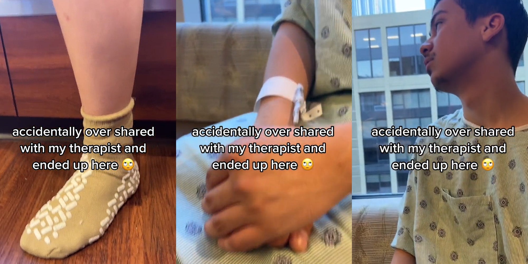 foot with psych hospital socks on caption 'accidentally over shared with my therapist and ended up here'(l) person in psych hospital attire on hands crossed caption'accidentally over shared with my therapist and ended up here' (c) person looking outside window wearing psych hospital attire caption 'accidentally over shared with my therapist and ended up here'(r)