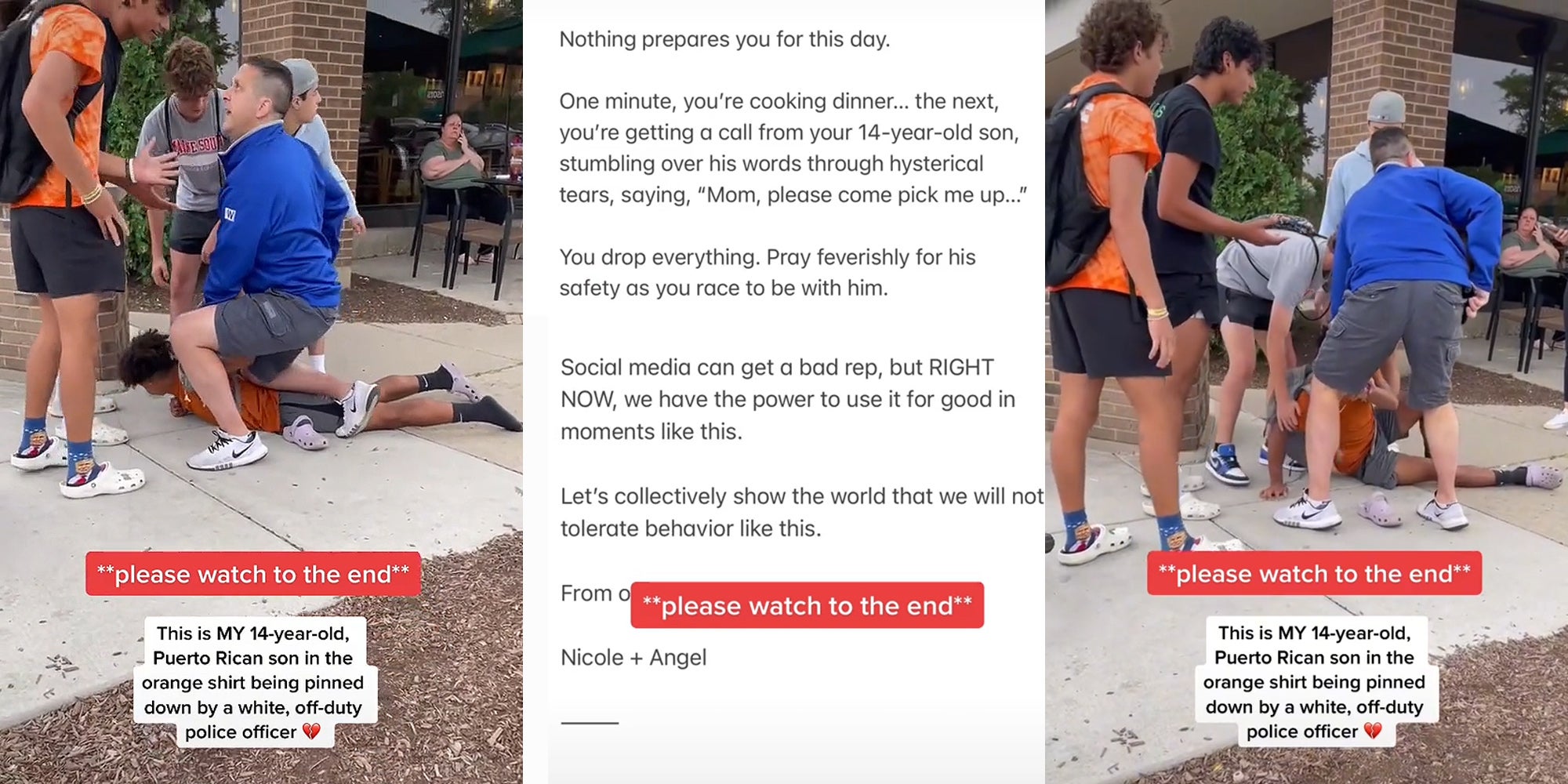 man kneeling on 14 year old, friends around him speaking to off duty officer caption '**please watch to the end **' 'This is MY 14-year-old, Puerto Rican son in the orange shirt being pinned down by a white, off-duty police officer' (l) 'Nothing prepares you for this day. One minute, you're cooking dinner... the next, you're getting a call from your 14-year-old son, stumbling over his words through hysterical tears, saying, 'Mom, please come pick me up...' You drop everything. Pray feverishly for his safety as you race to be with him. Social media can get a bad rep, but RIGHT NOW, we have the power to use it for good in moments like this. Let's collectively show the world that we will not tolerate behavior like this. From Nicole + Angel '**please watch to the end**' (c) man kneeling on 14 year old, friends around him speaking to off duty officer officer getting up hand in pocket friends helping kid stand up caption '**please watch to the end **' 'This is MY 14-year-old, Puerto Rican son in the orange shirt being pinned down by a white, off-duty police officer' (r)