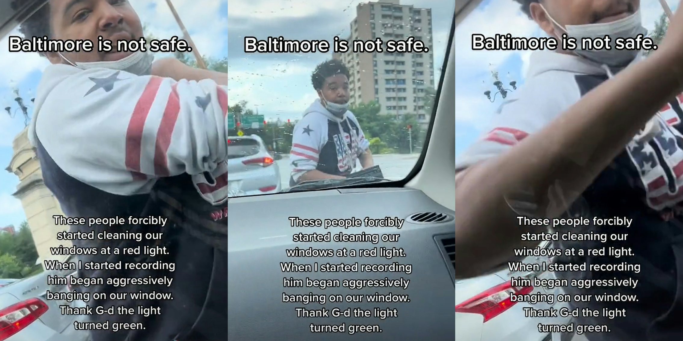 man hitting window with arm passenger side caption 'Baltimore is not safe' 'These people forcibly started cleaning our windows at a red light. When I started recording him began aggressively banging on our window. Thank G-d the light turned green.' (l) man walking around front of car at red light caption 'Baltimore is not safe' 'These people forcibly started cleaning our windows at a red light. When I started recording him began aggressively banging on our window. Thank G-d the light turned green.' (c) man hitting passenger side window with arm caption 'Baltimore is not safe' 'These people forcibly started cleaning our windows at a red light. When I started recording him began aggressively banging on our window. Thank G-d the light turned green.' (r)