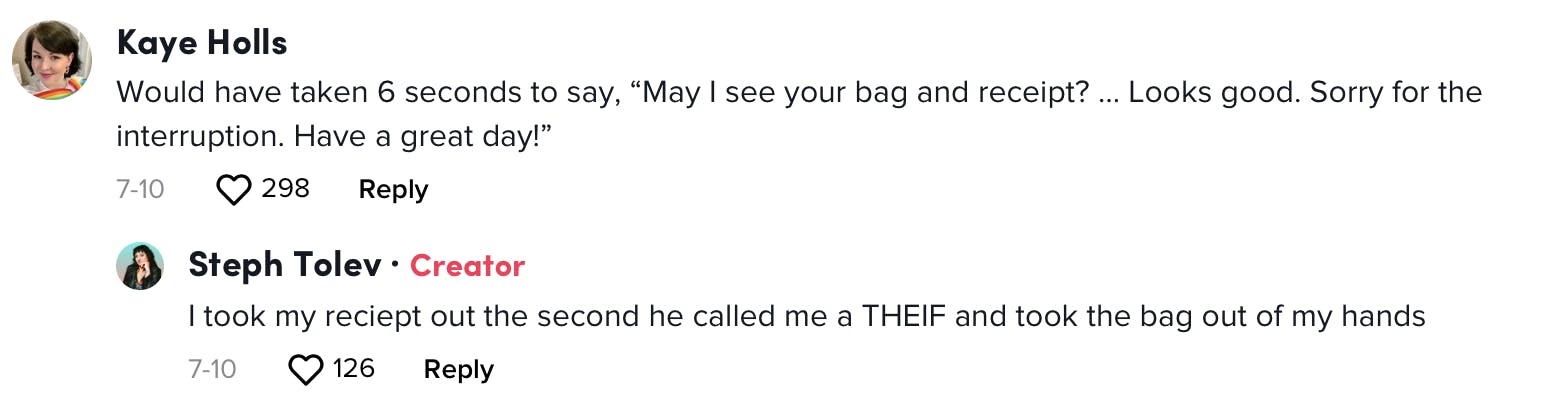 Kaye Holls: Would have taken 6 seconds to say, “May I see your bag and receipt? … Looks good. Sorry for the interruption. Have a great day!” Steph Tolev: I took my reciept out the second he called me a THEIF and took the bag out of my hands