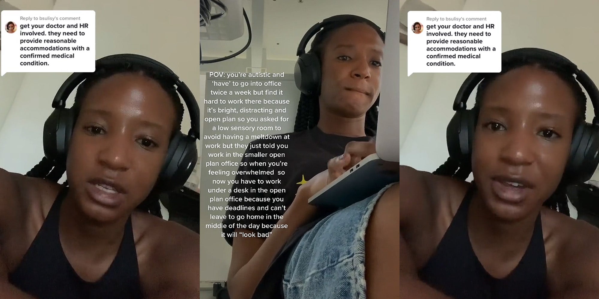 woman speaking caption 'get your doctor and HR involved, they need to provide reasonable accommodations with a confirmed medical condition' (l) Woman typing on laptop under desk caption 'POV: you're autistic and 'have' to go into office twice a week but find it hard to work there because it's bright, distracting and open plan so you asked for a low sensory room to avoid having a meltdown at work but they just told you work in the smaller open plan officeso when you're feeling overwhelmed so now you have to work under a desk in the open plan office because you have deadlines and can't leave to go home in the middle of the day because it will 'look bad'' (c) woman speaking caption 'get your doctor and HR involved, they need to provide reasonable accommodations with a confirmed medical condition' (r)(