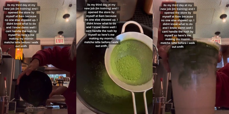barista pouring matcha into cup caption 'its my third day at my new job (im training) and I opened the store by myself at 6am because no one else showed up. I didn't know what to do and I know damn well i cant handle the rush by myself so here's me making my mornin matcha latte before i walk out smfh' (l) barista making matcha caption 'its my third day at my new job (im training) and I opened the store by myself at 6am because no one else showed up. I didn't know what to do and I know damn well i cant handle the rush by myself so here's me making my mornin matcha latte before i walk out smfh' (c) barista holding finished matcha latte caption 'its my third day at my new job (im training) and I opened the store by myself at 6am because no one else showed up. I didn't know what to do and I know damn well i cant handle the rush by myself so here's me making my mornin matcha latte before i walk out smfh' (r)