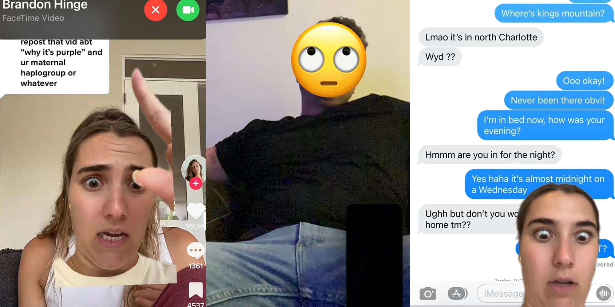 Woman greenscreen TikTok pointing to incoming facetime call while on TikTok from "Brandon Hinge" caption "repost that vid abt "why it's purple" and ur maternal haplogroup or whatever" (l) man on facetime manspreading legs with emoji censoring his face (c) woman greenscreen TikTok over text messages "Where's kings mountain? Lmao it's in north Charlotte Wyd?? Ooo okay! Never been there obvi! I'm in bed now, how was your evening? Hmmm are you in for the night? Yes haha it's almost midnight on a Wednesday Ughh but don't you work from home tm??" (r)