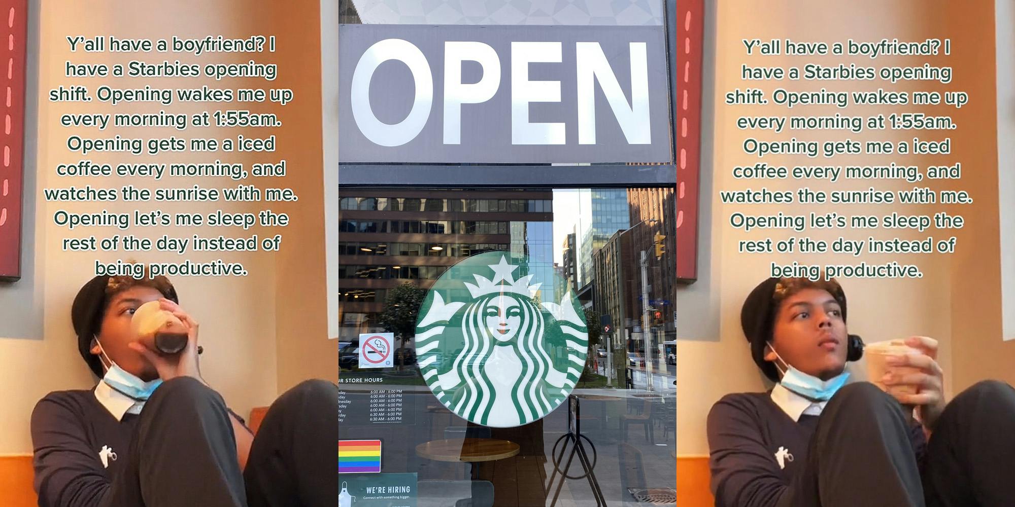 Starbucks employee drinking coffee caption "Y'all have a boyfriend? I have a Starbies opening shift. Opening wakes me up every morning at 1:55am. Opening gets me a iced coffee every morning, and watches the sunrise with me. Opening let's me sleep the rest of the day instead of being productive" (l) Starbucks sign on glass with "OPEN" sign above (c) Starbucks employee holding coffee caption "Y'all have a boyfriend? I have a Starbies opening shift. Opening wakes me up every morning at 1:55am. Opening gets me a iced coffee every morning, and watches the sunrise with me. Opening let's me sleep the rest of the day instead of being productive" (r)