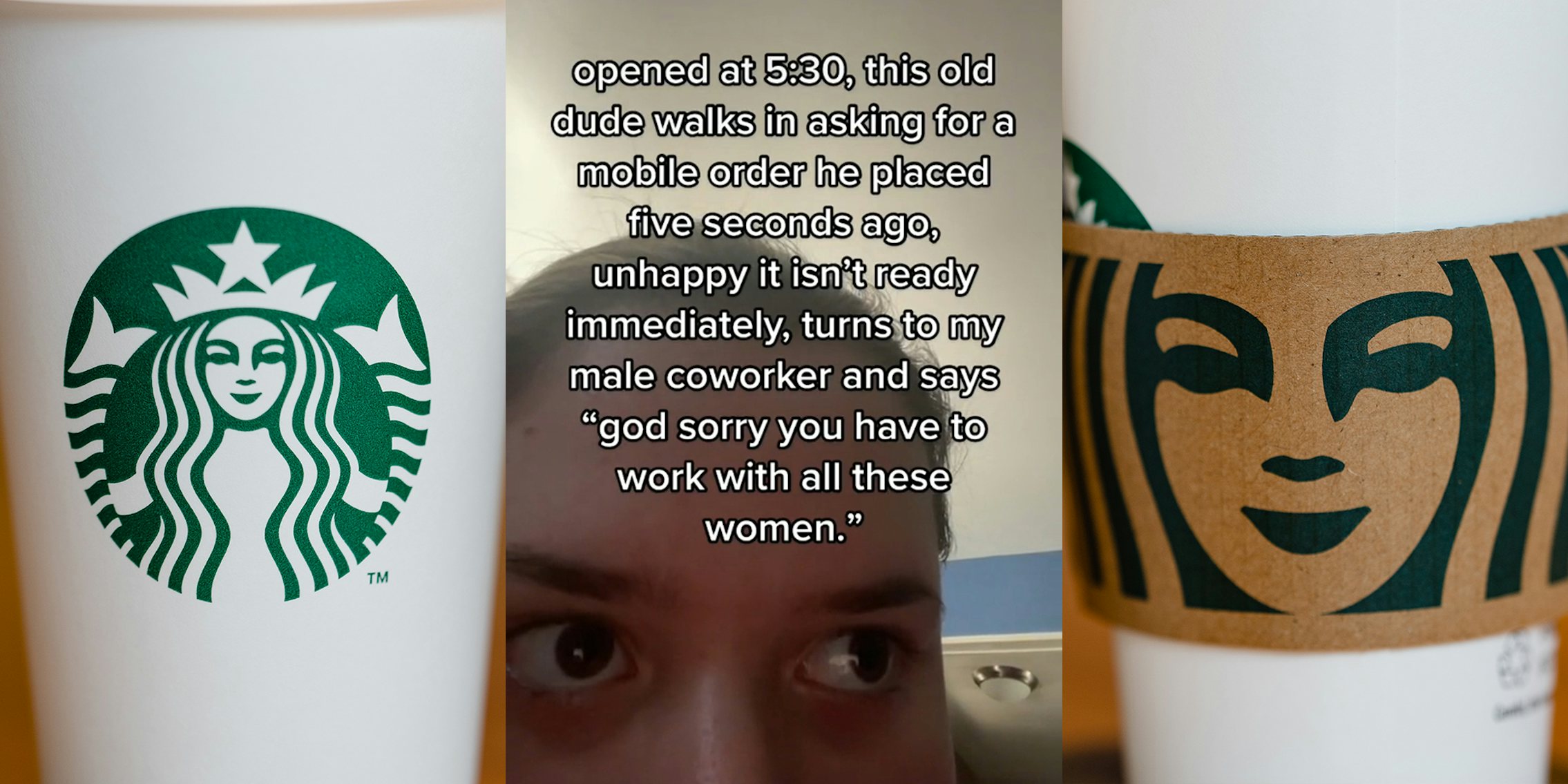 starbucks cup (l) young woman with caption 'opened at 5:30, this old dude walks in asking for a mobile order he placed five seconds ago, unhappy it isn't ready immediately, turns to my male coworker and says 'god sorry you have to work with all these women.' (c) starbucks cup (r)