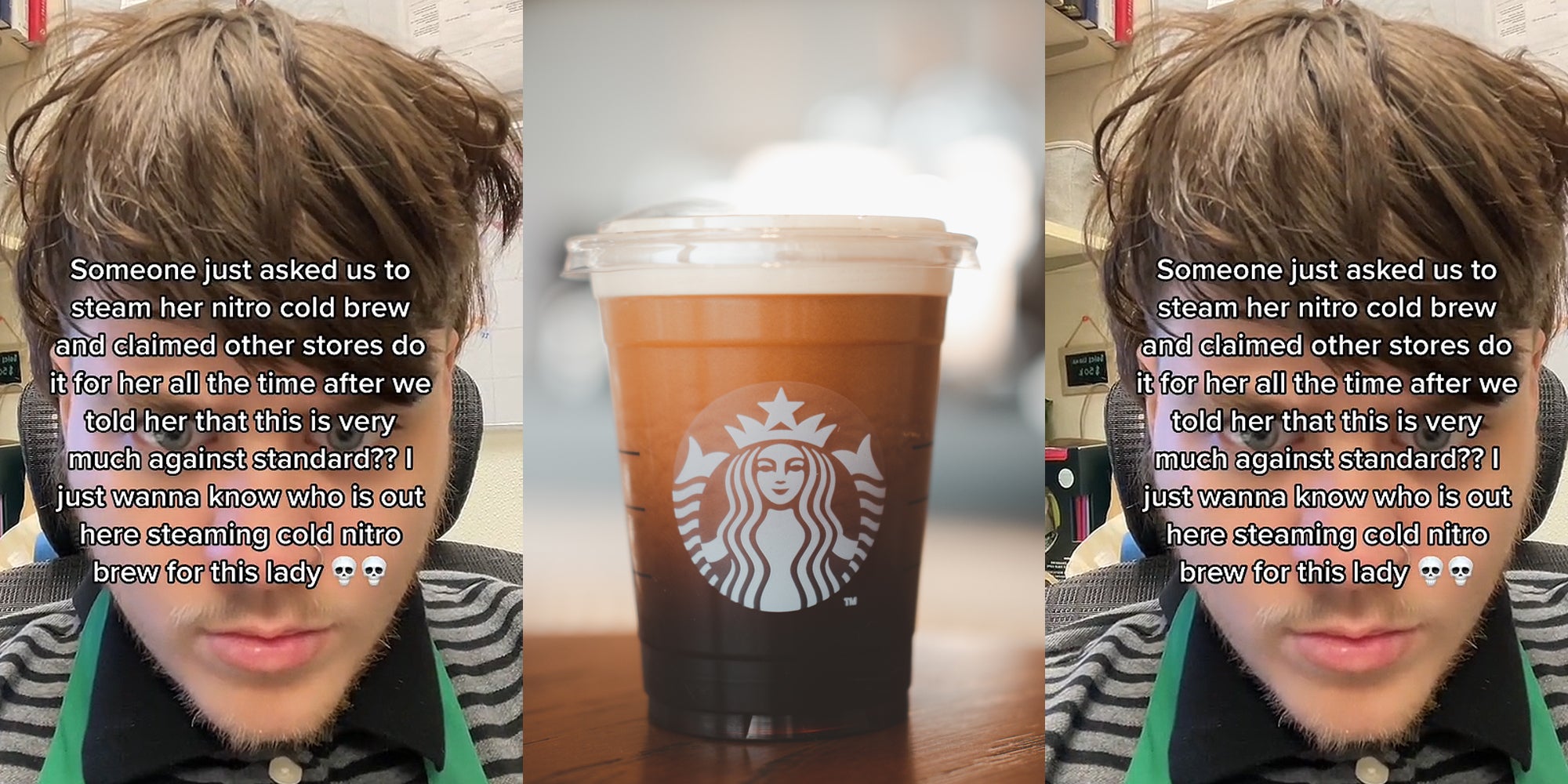 Starbucks barista face up close caption 'Someone just asked us to steam her nitro cold brew and claimed other stores do it for her all the time after we told her this is very much against standard?? I just wanna know who is out here steaming cold nitro brew for this lady' (l) Starbucks Nitro Cold Brew on wooden table (c) Starbucks barista face up close caption 'Someone just asked us to steam her nitro cold brew and claimed other stores do it for her all the time after we told her this is very much against standard?? I just wanna know who is out here steaming cold nitro brew for this lady' (r)