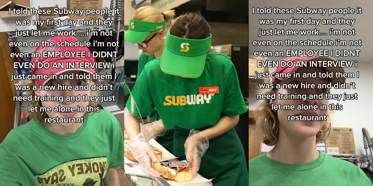 Woman standing in Subway caption 'I told these Subway people it was my first day and they just let me work... i'm not even on the schedule i'm not evan an EMPLOYEE I DIDNT EVEN DO AN INTERVIEW i just came in and told them I was a new hire and didn't need training and they just let me alone in this restaurant' (l) woman working at Subway creating sandwich (c) Woman standing in Subway caption 'I told these Subway people it was my first day and they just let me work... i'm not even on the schedule i'm not evan an EMPLOYEE I DIDNT EVEN DO AN INTERVIEW i just came in and told them I was a new hire and didn't need training and they just let me alone in this restaurant' (r)