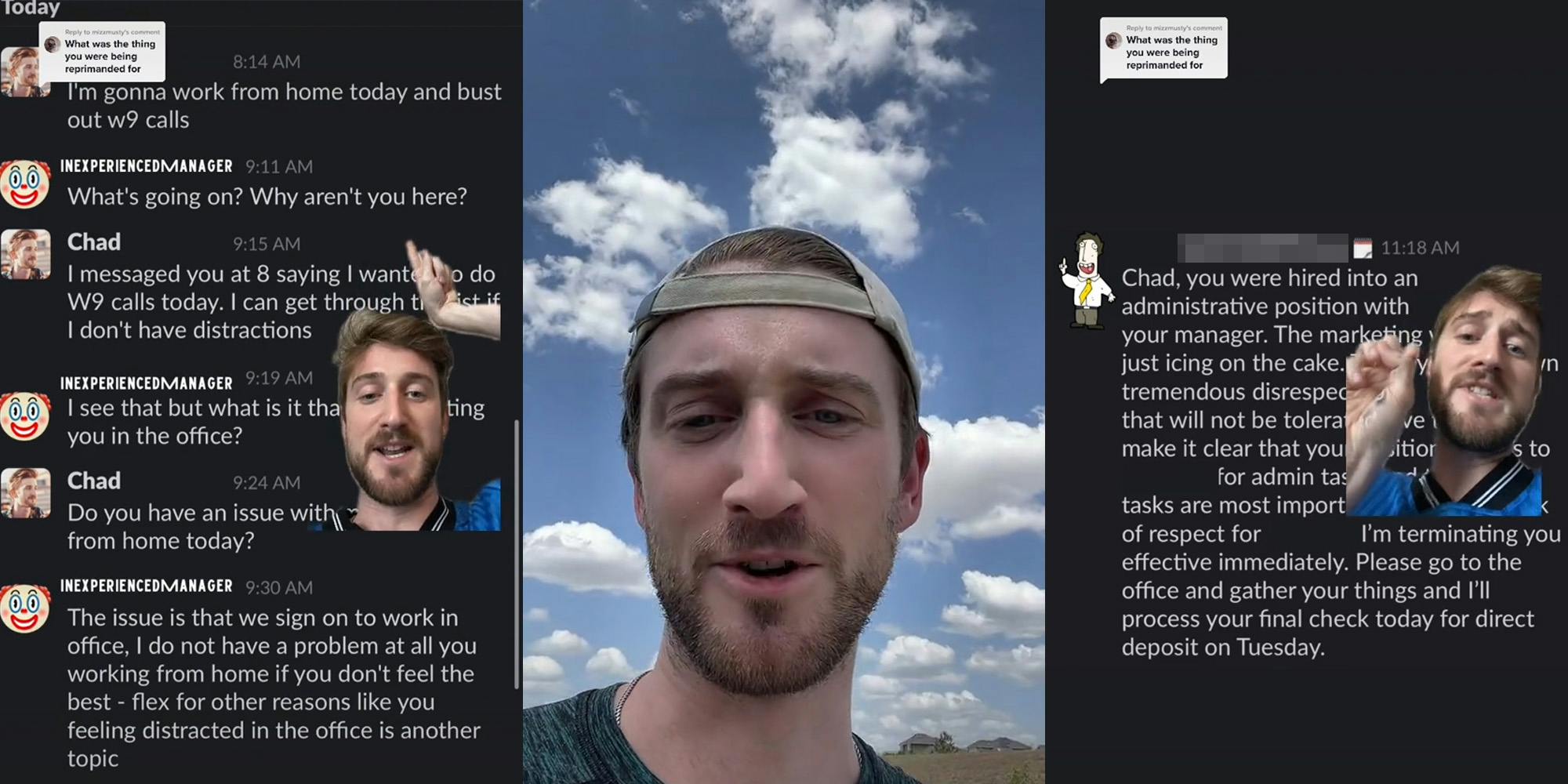 Slack messages with man greenscreen TikTok pointing caption "I'm gonna work from home today and bust out w9 calls" "What's going on? Why aren't you here? I messaged you at 8 saying I wanted to do w9 calls today. I can get through... "I see that but what is it that... you in office? " Do you have an issue with... from home today?" "The issue is that we sign on to work in office. I do not have a problem at all you working from home if you don't feel like the best- flex for other reasons like you feeling distracted in office is another topic" (l) man speaking outside (c) man greenscreen TikTok over Slack messages caption "Chad, you were hired into an administrative position with your manager. The marketing... just icing on the cake.. tremendous disrespect... that will not be tolerated.. make it clear that your situation... for admin... Tasks are most important... of respect for (blank) I'm terminating you effective immediately. Please go to the office and gather your things and I'll process your final check today for direct deposit on Tuesday" (r)