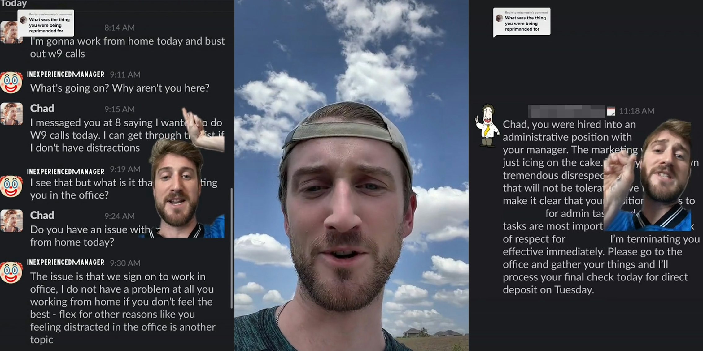 Slack messages with man greenscreen TikTok pointing caption 'I'm gonna work from home today and bust out w9 calls' 'What's going on? Why aren't you here? I messaged you at 8 saying I wanted to do w9 calls today. I can get through... 'I see that but what is it that... you in office? ' Do you have an issue with... from home today?' 'The issue is that we sign on to work in office. I do not have a problem at all you working from home if you don't feel like the best- flex for other reasons like you feeling distracted in office is another topic' (l) man speaking outside (c) man greenscreen TikTok over Slack messages caption 'Chad, you were hired into an administrative position with your manager. The marketing... just icing on the cake.. tremendous disrespect... that will not be tolerated.. make it clear that your situation... for admin... Tasks are most important... of respect for (blank) I'm terminating you effective immediately. Please go to the office and gather your things and I'll process your final check today for direct deposit on Tuesday' (r)