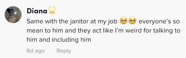 Same with the janitor at my job 🥺🥺 everyone’s so mean to him and they act like I’m weird for talking to him and including him