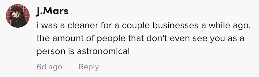 i was a cleaner for a couple businesses a while ago. the amount of people that don't even see you as a person is astronomical