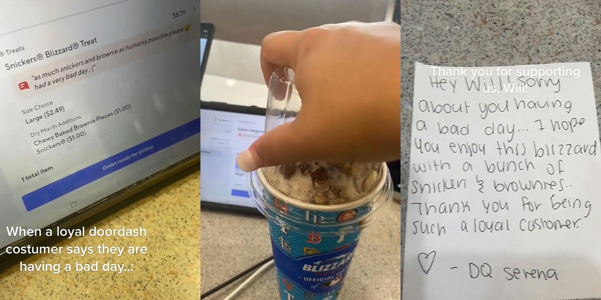 DoorDash order on screen "Snickers Blizzard Treat "as much snickers and brownie as humanly possible please had a very bad day" caption "When loyal doordash customer says they are having a bad day" (l) woman hand putting clear top on brownie and Snickers Blizzard (c) Note for DoorDash customer on table "Hey Will! Sorry about you having a bad day... I hope you enjoy this blizzard snickers & brownies... Thank you for being such a loyal customer -DQ Serena" caption "Thank you for supporting us, Will!" (r)