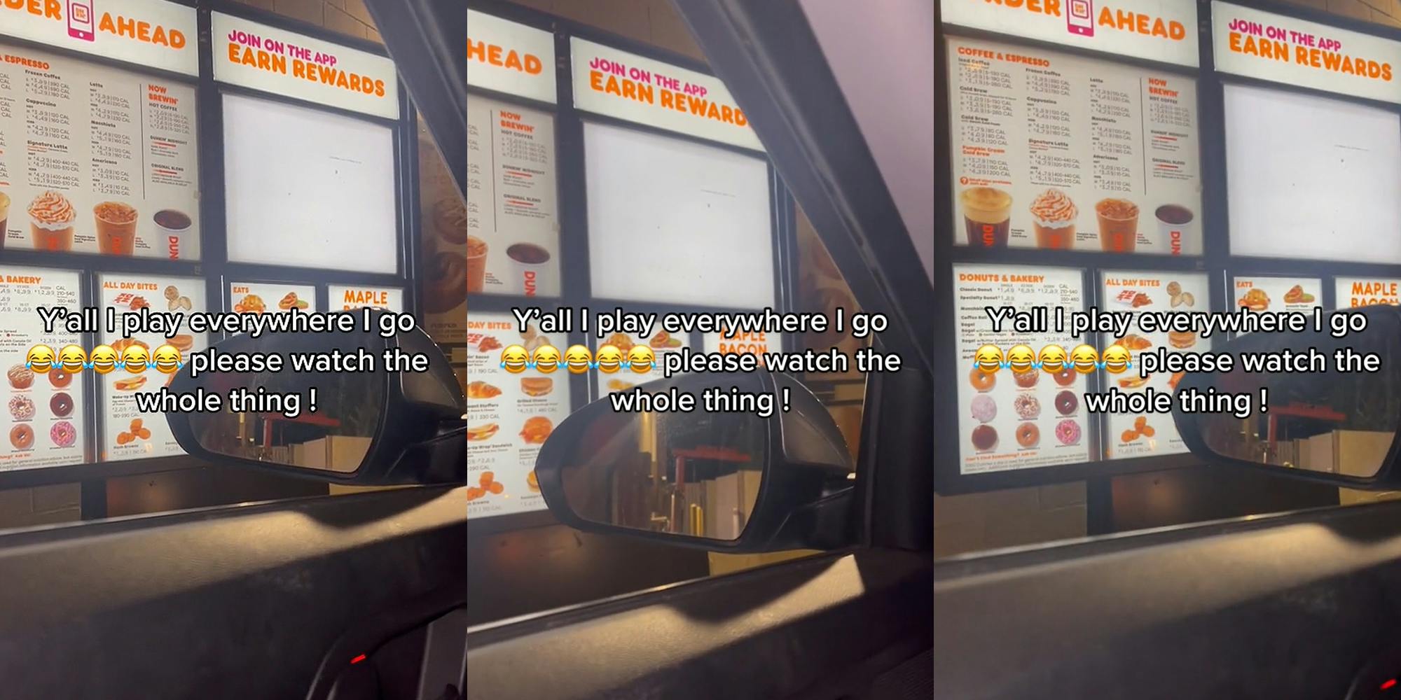 Dunkin' drive thru menu from driver's side window caption "Y'all I play everywhere I go please watch the whole thing !" (l) Dunkin' drive thru menu from driver's side window caption "Y'all I play everywhere I go please watch the whole thing !" (c) Dunkin' drive thru menu from driver's side window caption "Y'all I play everywhere I go please watch the whole thing !" (r)