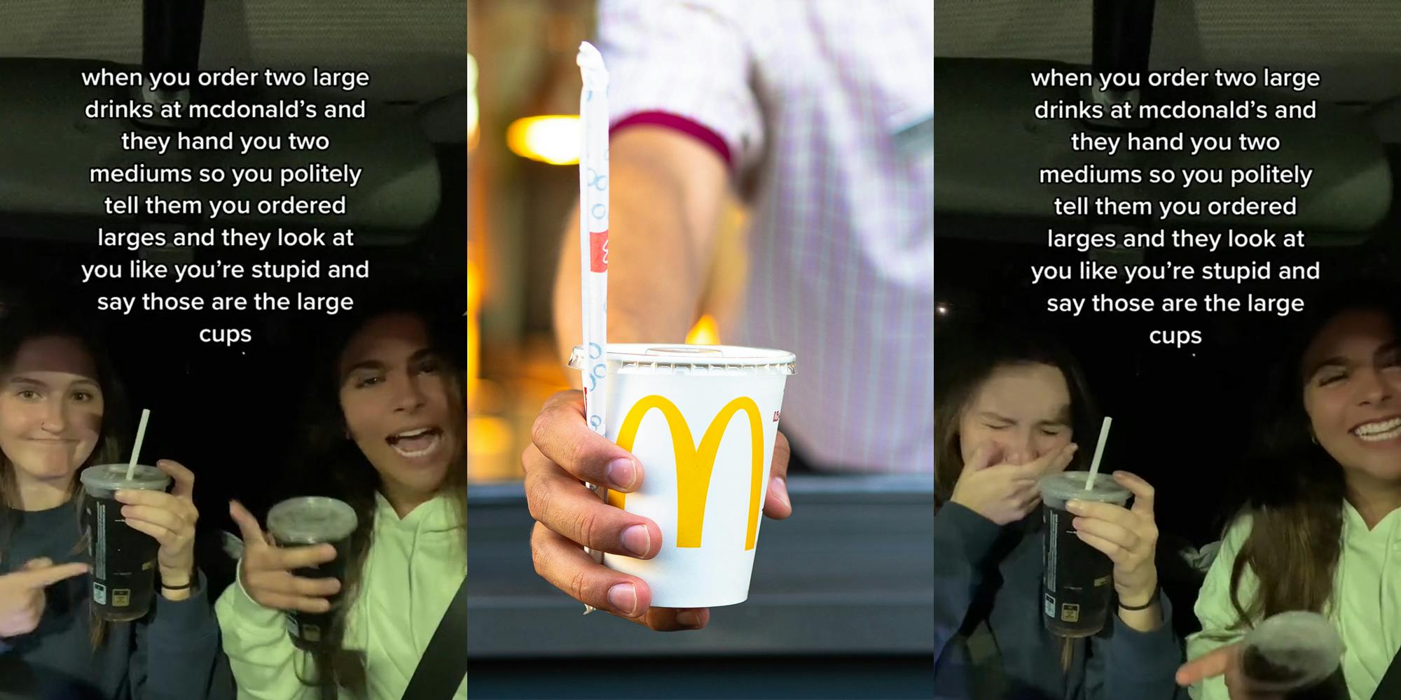 women in car holding McDonalds' drinks pointing to them caption "when you order two large drinks at mcdonald's and they hand you two mediums so you politely tell them you ordered larges and they look at you like you're stupid and say those are the large cups" (l) McDonald's drive thru worker handing drink with straw out window (c) women in car holding McDonalds' drinks laughing caption "when you order two large drinks at mcdonald's and they hand you two mediums so you politely tell them you ordered larges and hey look at you like you're stupid and say those are the large cups" (r)