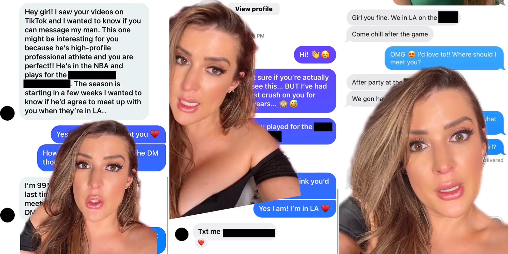 woman greenscreen TikTok over Instagram DM's caption 'Hey girl! I saw your videos on TikTok and I wanted to know if you can message my man. This one might be interesting for you because he's high-profile professional athlete and you are perfect!! He's in the NBA and plays for the blank. The season is starting in a few weeks I wanted to know if he'd agree to meet up with you when they're in LA..' (l) woman greenscreen TikTok over Instagram DM's caption 'Hi! I wasn't sure if you're actually see this... BUT I've had the biggest crush on you for 2 years... Yes I am! I'm in LA Txt me (blank number)' (c) woman greenscreen TikTok over text messages caption 'Girl you fine. We in LA on the blank Come chill after the game OMG I'd love to!! Where should I meet you? After party at the blank' (r)