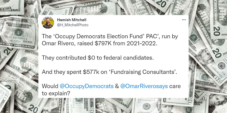 Tweet by Hamish Mitchell 'The 'Occupy Democrats Election Fund' PAC', run by Omar Rivero, raised $797K from 2021-2022. They contributed $0 to federal candidates. And they spent $577k on 'Fundraising Consultants'. Would @OccupyDemocrats & @OmarRiverosays care to explain?' over cash background