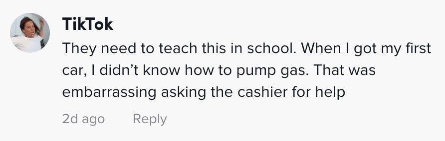 They need to teach this in school. When I got my first car, I didn’t know how to pump gas. That was embarrassing asking the cashier for help