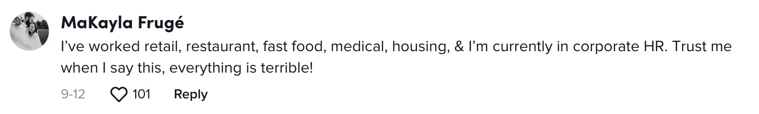 I’ve worked retail, restaurant, fast food, medical, housing, & I’m currently in corporate HR. Trust me when I say this, everything is terrible!