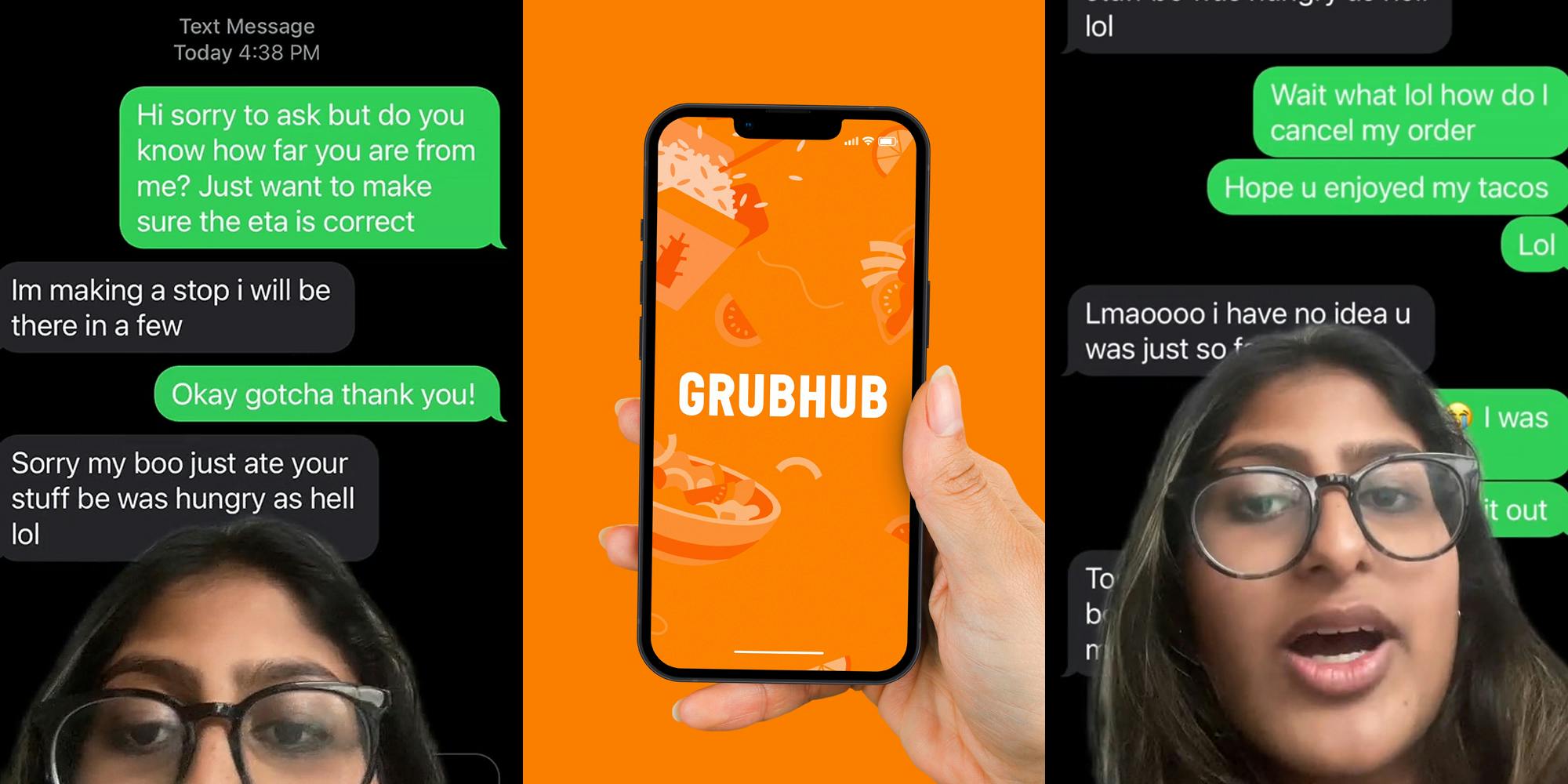 woman greenscreen TikTok over text messages "Hi sorry to ask but do you know how far you are from me? Just want to make sure the eta is correct" "Im making a stop i will be there in a few" "Okay gotcha thank you!" Sorry my boo just ate your stuff be was hungry as hell lol" (l) Grubhub app on phone in hand on orange background (c) Woman greenscreen TikTok over text messages "Wait what lol how do I cancel my order Hope u enjoyed my tacos Lol" "Lmaoooo i have no idea u was just so far" (r)