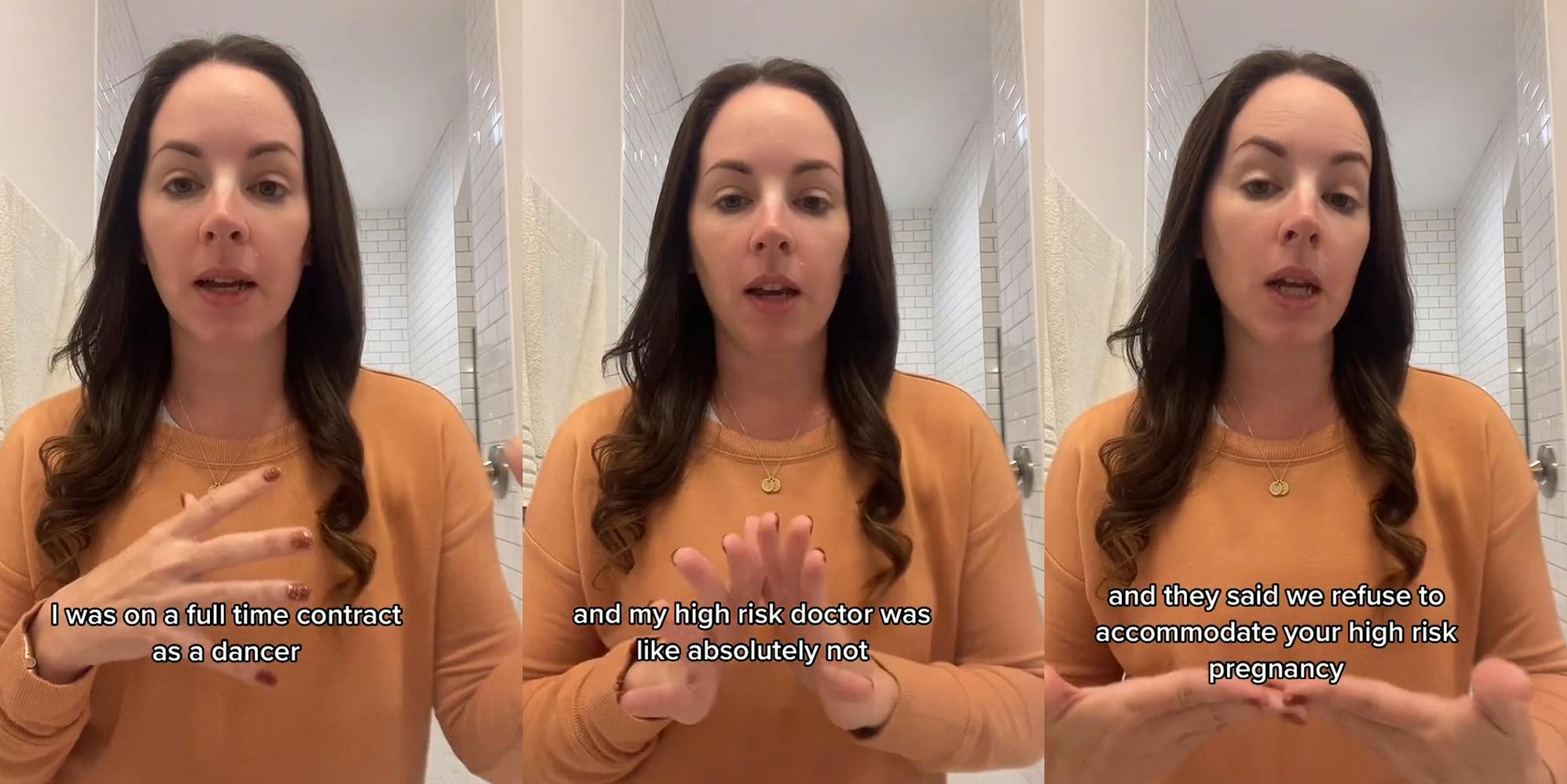 woman speaking in bathroom with hand up caption "I was on a full time contract as a dancer" (l) woman speaking in bathroom with hands out caption "and my high risk doctor was like absolutely not" (c) Woman speaking in bathroom with hands out caption "and they said we refuse to accommodate your high risk pregnancy" (r)