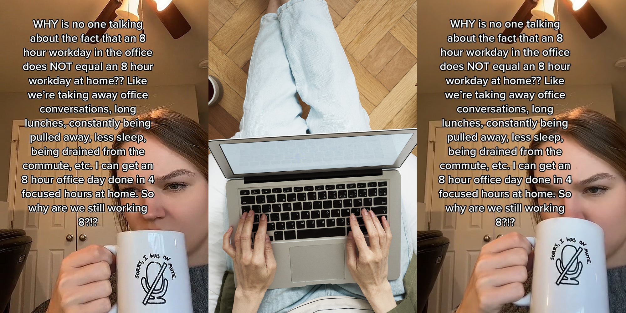 woman sipping coffee caption 'WHY is no one talking about the fact that an 8 hour workday in the office does NOT equal an 8 hour workday at home?? Like we're taking away office conversations, long lunches, constantly being pulled away, less sleep, being drained from the commute, etc. I can get an 8 hour office day done in 4 focused hours at home. So why are we still working 8?!?' (l) woman working from home on laptop (c) woman sipping coffee caption 'WHY is no one talking about the fact that an 8 hour workday in the office does NOT equal an 8 hour workday at home?? Like we're taking away office conversations, long lunches, constantly being pulled away, less sleep, being drained from the commute, etc. I can get an 8 hour office day done in 4 focused hours at home. So why are we still working 8?!?' (r)