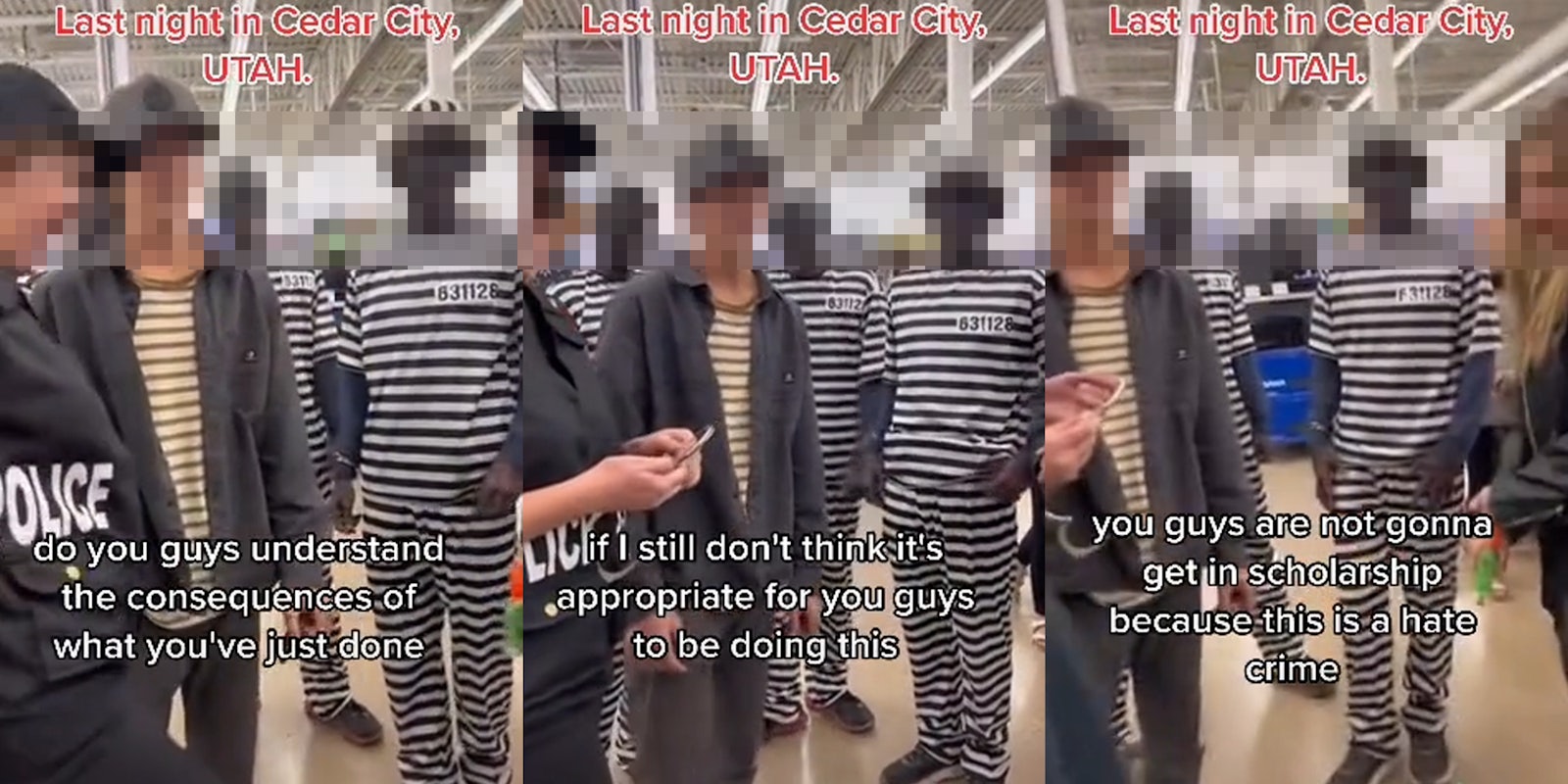 Teenagers at store dressed in blackface as inmates caption 'Last Night in Cedar City, UTAH' 'do you guys understand the consequences of what you've just done' (l) Teenagers at store dressed in blackface as inmates caption 'Last Night in Cedar City, UTAH' 'if I still don't think it's appropriate for you guys to be doing this' (c) Teenagers at store dressed in blackface as inmates caption 'Last Night in Cedar City, UTAH' 'you guys are not gonna get in scholarship because this is a hate crime' (r)
