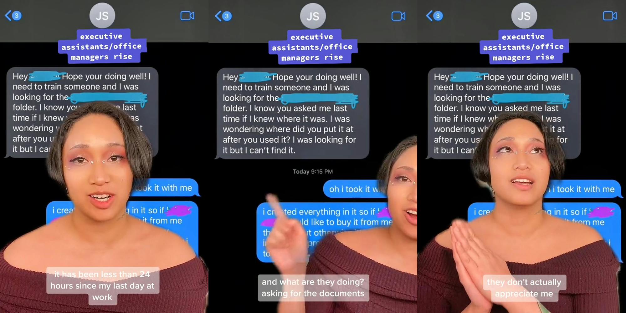 woman greenscreen TikTok over text messages caption "executive/assistants/office managers rise" "it has been less than 24 hours since my last day at work" (l) woman greenscreen TikTok over text messages "Hey Hope your dong well! I need to train someone and I was looking for the folder. I know you asked me last time if I knew where it was. I was wondering where did you put it after you used it? I was looking for it but can't find it." "caption "executive/assistants/office managers rise" "and what are they doing? asking for the documents" (c) woman greenscreen TikTok over text messages caption "executive/assistants/office managers rise" "they don't actually appreciate me" (r)