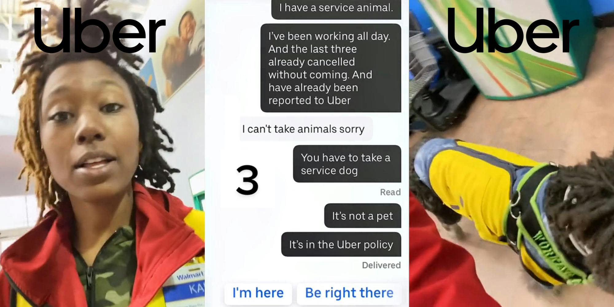Walmart employee speaking with Uber logo above (l) messages between Uber driver and Walmart employee "I have a service animal. I've been working all day. And the last three already cancelled without coming. And have already been reported to Uber. I can't take animals sorry You have to take a service dog It's not a pet. It's in the Uber policy" "3" (c) Service dog walking with Uber logo above (r)