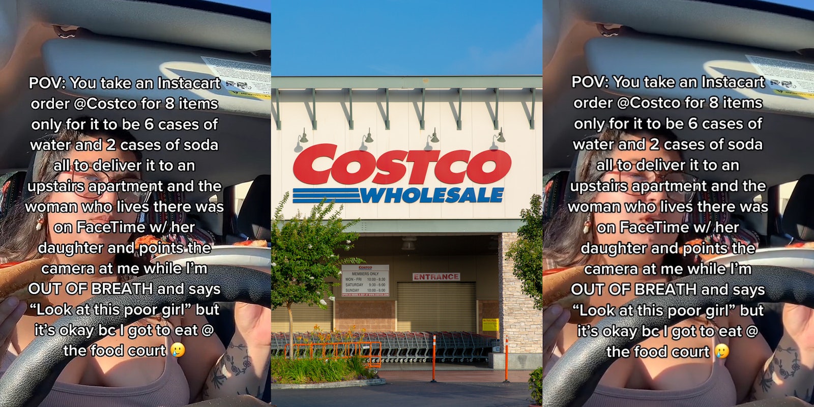 woman eating pizza in car caption 'POV: You take an Instacart order @Costco for 8 items only for it to be 6 cases of water and 2 cases of soda all to deliver it to an upstairs apartment and the woman who lives there was on Facetime w/ her daughter and points the camera at me while I'm OUT OF BREATH and says 'Look at this poor girl' but it's okay bc I got to eat @ the food court' (l) Costco building with sign (c) woman eating pizza in car caption 'POV: You take an Instacart order @Costco for 8 items only for it to be 6 cases of water and 2 cases of soda all to deliver it to an upstairs apartment and the woman who lives there was on Facetime w/ her daughter and points the camera at me while I'm OUT OF BREATH and says 'Look at this poor girl' but it's okay bc I got to eat @ the food court' (r)