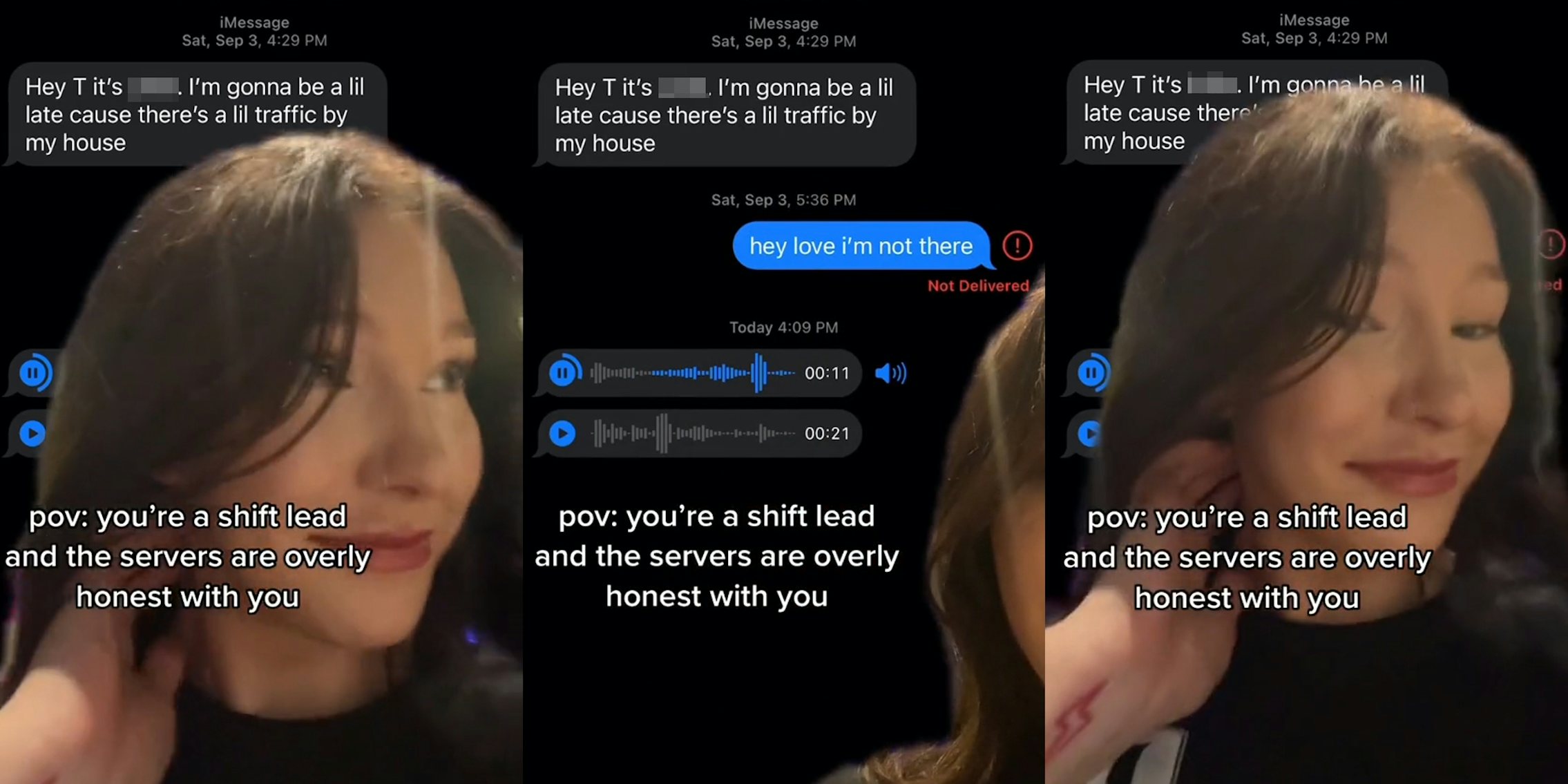 woman greenscreen TikTok over text messages 'Hey T its blank. I'm gonna be a lil late there's a little traffic by my house' caption 'pov: you're a shift lead and the servers are overly honest with you' (l) woman greenscreen TikTok over text messages 'Hey T its blank. I'm gonna be a lil late there's a little traffic by my house' 'hey love i'm not there' with audio messages playing caption 'pov: you're a shift lead and the servers are overly honest with you' (c) woman greenscreen TikTok over text messages 'Hey T its blank. I'm gonna be a lil late there's a little traffic by my house' caption 'pov: you're a shift lead and the servers are overly honest with you' (r)