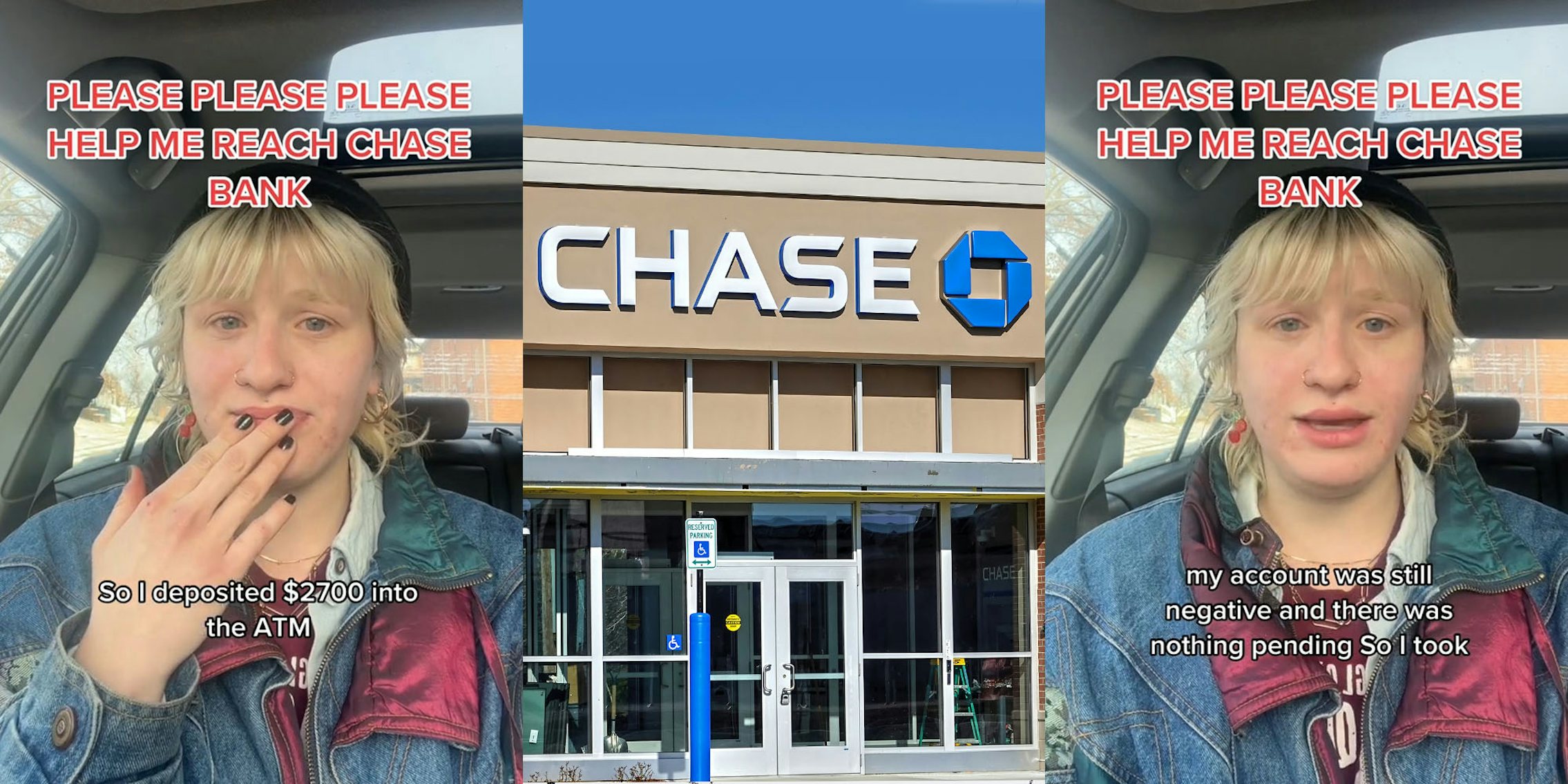 woman in car speaking with hand on mouth caption 'PLEASE PLEASE PLEASE HELP ME REACH CHASE BANK' 'So I deposited $2700 into the ATM' (l) Chase Bank sign on building with blue sky (c) woman in car speaking caption 'PLEASE PLEASE PLEASE HELP ME REACH CHASE BANK' 'my account was still negative and there was nothing pending. So I took' (r)
