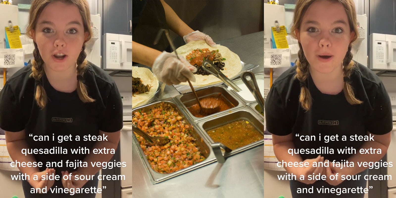 Chipotle worker with caption ''can i get a steak quesadilla with extra cheese and fajita veggies with a side of sour cream and vinaigrette'' (l) Chipotle worker making food (c) Chipotle worker with caption ''can i get a steak quesadilla with extra cheese and fajita veggies with a side of sour cream and vinaigrette'' (r)